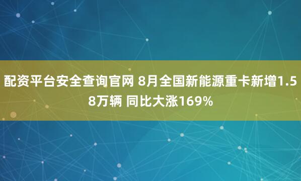 配资平台安全查询官网 8月全国新能源重卡新增1.58万辆 同比大涨169%