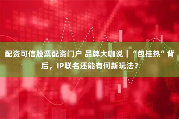 配资可信股票配资门户 品牌大咖说｜“包挂热”背后，IP联名还能有何新玩法？