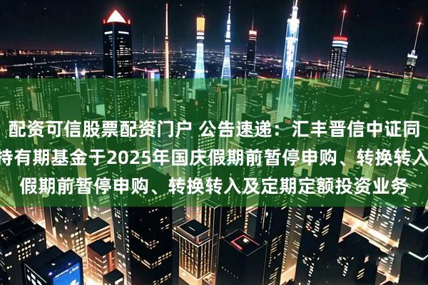 配资可信股票配资门户 公告速递：汇丰晋信中证同业存单AAA指数7天持有期基金于2025年国庆假期前暂停申购、转换转入及定期定额投资业务