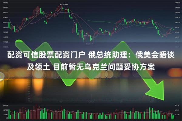 配资可信股票配资门户 俄总统助理：俄美会晤谈及领土 目前暂无乌克兰问题妥协方案