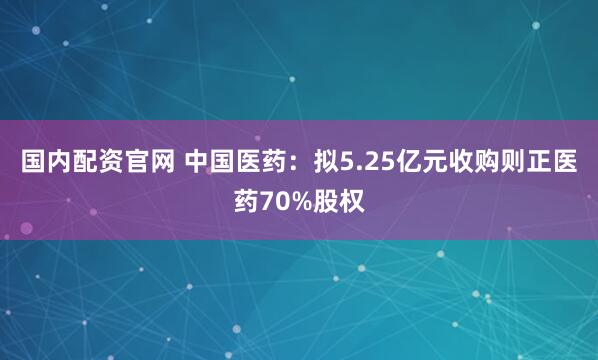 国内配资官网 中国医药：拟5.25亿元收购则正医药70%股权