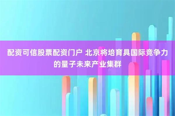 配资可信股票配资门户 北京将培育具国际竞争力的量子未来产业集群