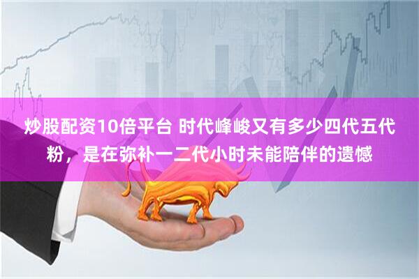 炒股配资10倍平台 时代峰峻又有多少四代五代粉，是在弥补一二代小时未能陪伴的遗憾
