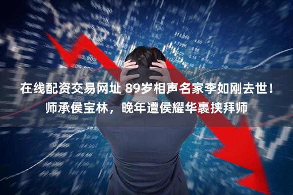 在线配资交易网址 89岁相声名家李如刚去世！师承侯宝林，晚年遭侯耀华裹挟拜师