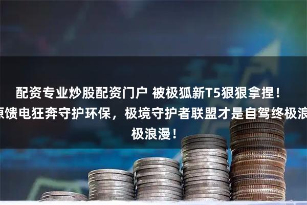 配资专业炒股配资门户 被极狐新T5狠狠拿捏！ 高原馈电狂奔守护环保，极境守护者联盟才是自驾终极浪漫！