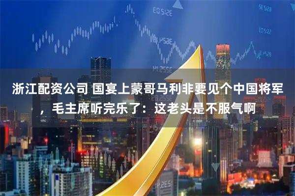 浙江配资公司 国宴上蒙哥马利非要见个中国将军，毛主席听完乐了：这老头是不服气啊
