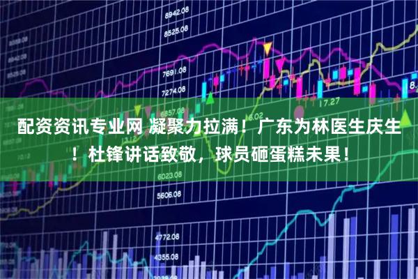 配资资讯专业网 凝聚力拉满！广东为林医生庆生！杜锋讲话致敬，球员砸蛋糕未果！