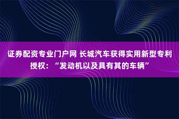 证券配资专业门户网 长城汽车获得实用新型专利授权：“发动机以及具有其的车辆”