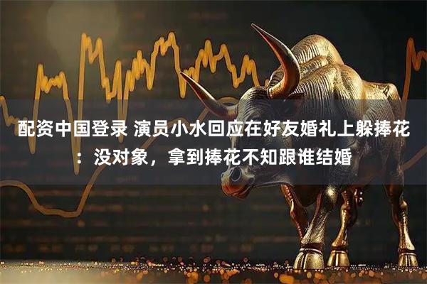 配资中国登录 演员小水回应在好友婚礼上躲捧花：没对象，拿到捧花不知跟谁结婚