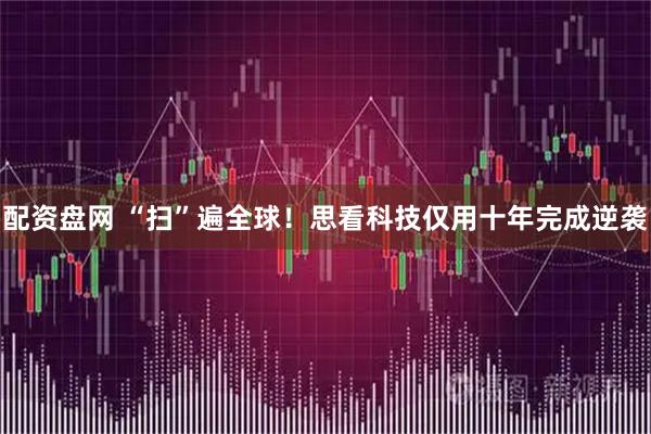 配资盘网 “扫”遍全球！思看科技仅用十年完成逆袭
