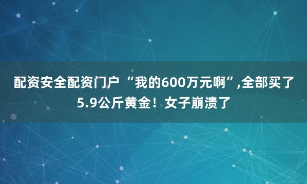 配资安全配资门户 “我的600万元啊”,全部买了5.9公斤黄金！女子崩溃了