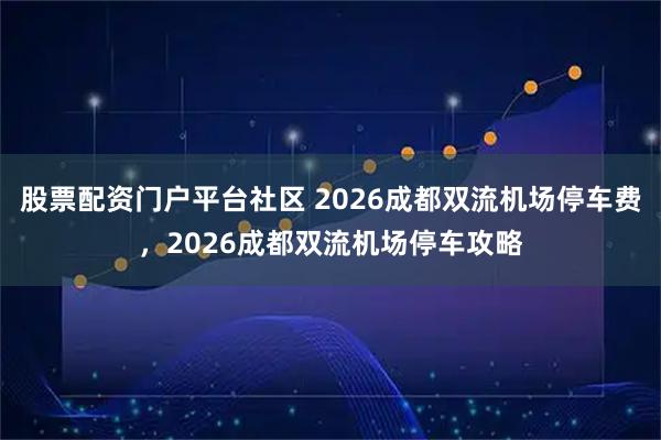股票配资门户平台社区 2026成都双流机场停车费，2026成都双流机场停车攻略