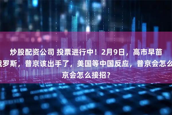 炒股配资公司 投票进行中！2月9日，高市早苗挑衅俄罗斯，普京该出手了，美国等中国反应，普京会怎么接招？