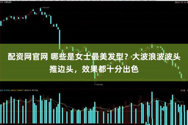 配资网官网 哪些是女士最美发型？大波浪波波头推边头，效果都十分出色