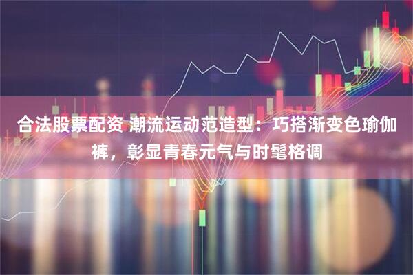 合法股票配资 潮流运动范造型：巧搭渐变色瑜伽裤，彰显青春元气与时髦格调