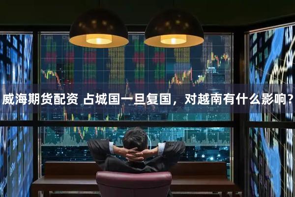 威海期货配资 占城国一旦复国，对越南有什么影响？