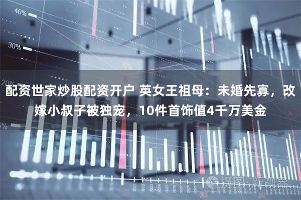 配资世家炒股配资开户 英女王祖母：未婚先寡，改嫁小叔子被独宠，10件首饰值4千万美金