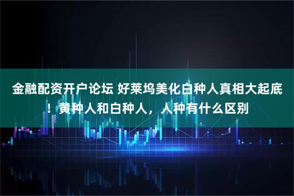 金融配资开户论坛 好莱坞美化白种人真相大起底！黄种人和白种人，人种有什么区别