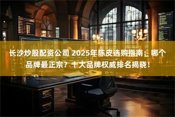 长沙炒股配资公司 2025年陈皮选购指南：哪个品牌最正宗？十大品牌权威排名揭晓！