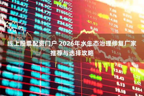 线上股票配资门户 2026年水生态治理修复厂家推荐与选择攻略
