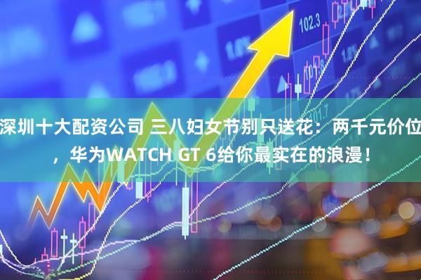 深圳十大配资公司 三八妇女节别只送花：两千元价位，华为WATCH GT 6给你最实在的浪漫！
