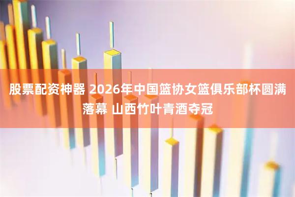 股票配资神器 2026年中国篮协女篮俱乐部杯圆满落幕 山西竹叶青酒夺冠