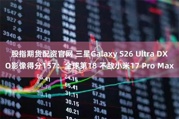 股指期货配资官网 三星Galaxy S26 Ultra DXO影像得分157：全球第18 不敌小米17 Pro Max
