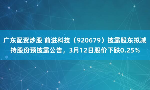 广东配资炒股 前进科技（920679）披露股东拟减持股份预披露公告，3月12日股价下跌0.25%