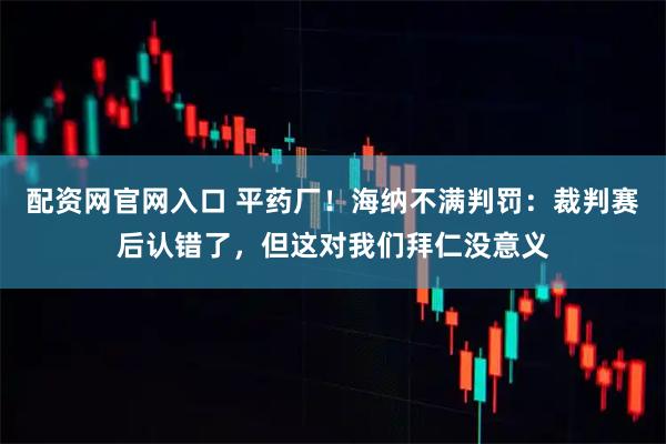 配资网官网入口 平药厂！海纳不满判罚：裁判赛后认错了，但这对我们拜仁没意义