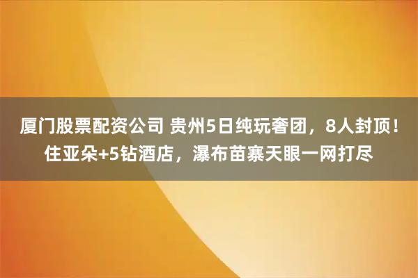 厦门股票配资公司 贵州5日纯玩奢团，8人封顶！住亚朵+5钻酒店，瀑布苗寨天眼一网打尽