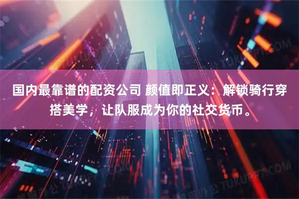 国内最靠谱的配资公司 颜值即正义：解锁骑行穿搭美学，让队服成为你的社交货币。