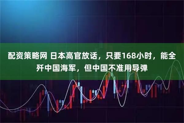配资策略网 日本高官放话，只要168小时，能全歼中国海军，但中国不准用导弹
