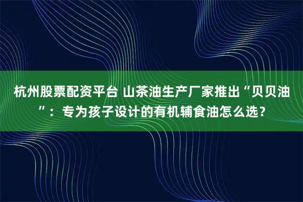 杭州股票配资平台 山茶油生产厂家推出“贝贝油”：专为孩子设计的有机辅食油怎么选？