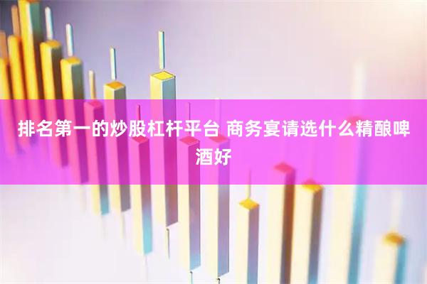 排名第一的炒股杠杆平台 商务宴请选什么精酿啤酒好