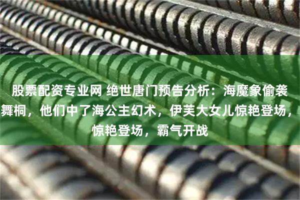 股票配资专业网 绝世唐门预告分析：海魔象偷袭霍雨浩唐舞桐，他们中了海公主幻术，伊芙大女儿惊艳登场，霸气开战