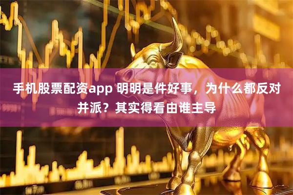 手机股票配资app 明明是件好事，为什么都反对并派？其实得看由谁主导