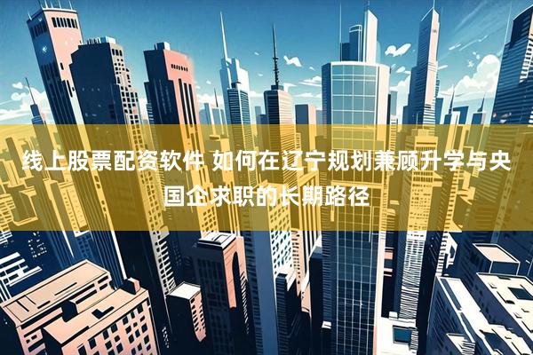 线上股票配资软件 如何在辽宁规划兼顾升学与央国企求职的长期路径