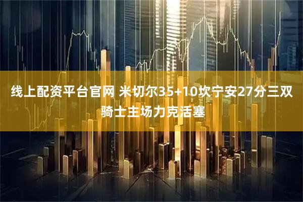线上配资平台官网 米切尔35+10坎宁安27分三双 骑士主场力克活塞