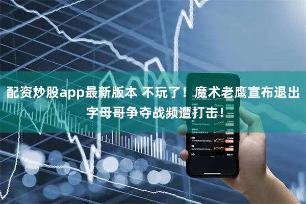 配资炒股app最新版本 不玩了！魔术老鹰宣布退出 字母哥争夺战频遭打击！