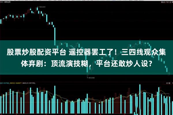 股票炒股配资平台 遥控器罢工了！三四线观众集体弃剧：顶流演技糊，平台还敢炒人设？