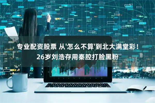 专业配资股票 从'怎么不算'到北大满堂彩！26岁刘浩存用秦腔打脸黑粉