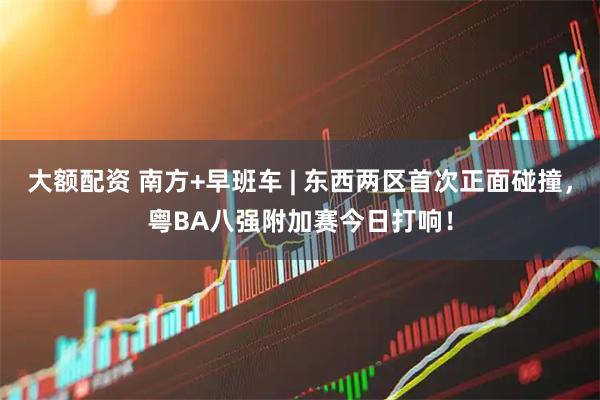 大额配资 南方+早班车 | 东西两区首次正面碰撞,粤BA八强附加赛今日打响!