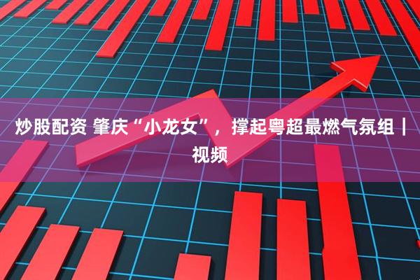 炒股配资 肇庆“小龙女”，撑起粤超最燃气氛组｜视频