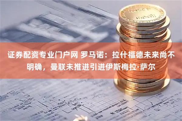 证券配资专业门户网 罗马诺：拉什福德未来尚不明确，曼联未推进引进伊斯梅拉·萨尔