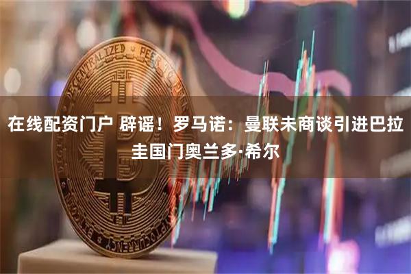 在线配资门户 辟谣！罗马诺：曼联未商谈引进巴拉圭国门奥兰多·希尔