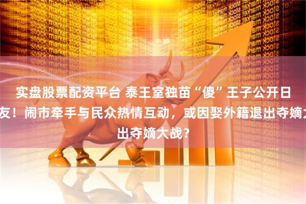 实盘股票配资平台 泰王室独苗“傻”王子公开日本女友！闹市牵手与民众热情互动，或因娶外籍退出夺嫡大战？