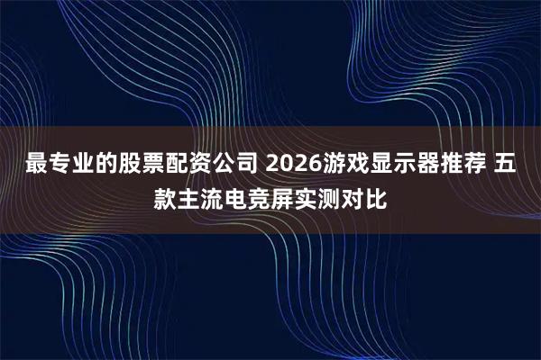 最专业的股票配资公司 2026游戏显示器推荐 五款主流电竞屏实测对比