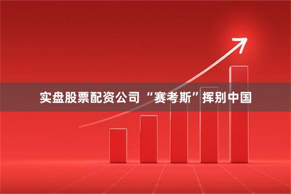 实盘股票配资公司 “赛考斯”挥别中国